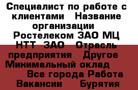 Специалист по работе с клиентами › Название организации ­ Ростелеком ЗАО МЦ НТТ, ЗАО › Отрасль предприятия ­ Другое › Минимальный оклад ­ 20 000 - Все города Работа » Вакансии   . Бурятия респ.